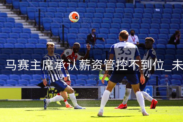 马赛主席承认薪资管控不到位 未来将深化降本计划